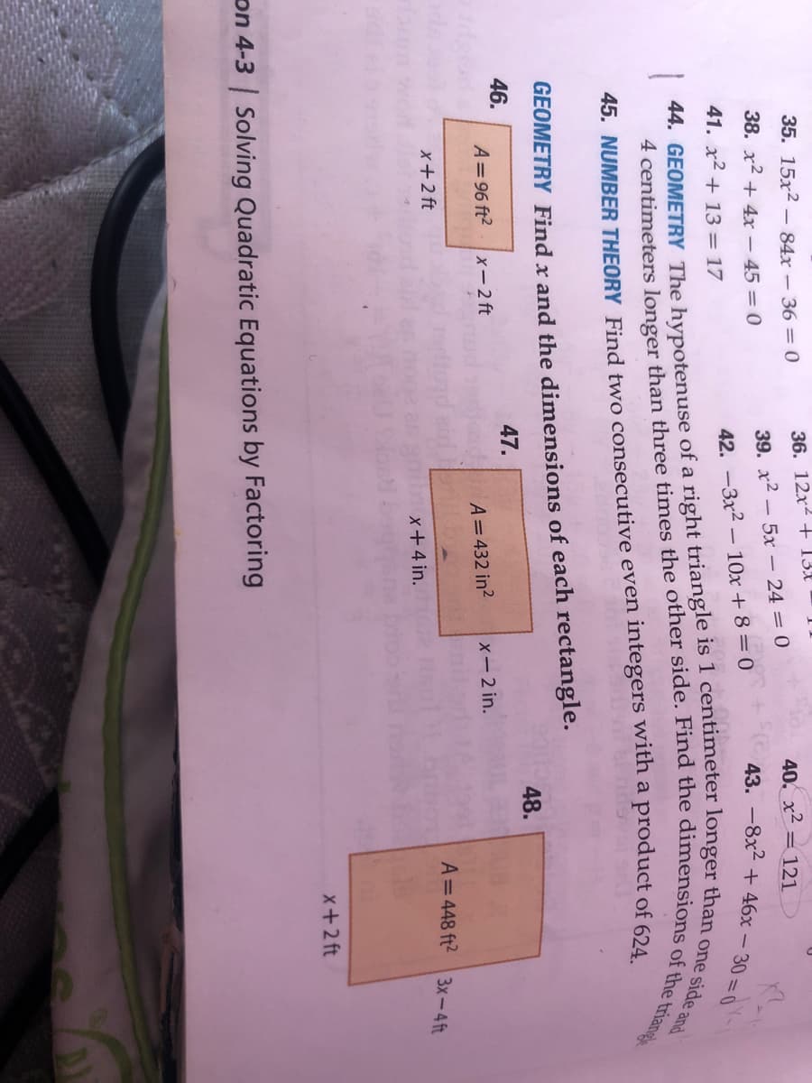 35. 15x2 – 84x-36 = 0
36. 12x2 + 13£
40. x2 = 121
38. x2 + 4x - 45 = 0
39. x2 - 5x – 24 = 0
43. -8x2 + 46x
30 0
41. x2 + 13 = 17
42. -3x2 – 10x + 8 = 0
45. NUMBER THEORY Find two consecutive even integers with a product of 624
GEOMETRY Find x and the dimensions of each rectangle.
48.
46.
47.
A= 96 ft2
x-2 ft
A=432 in?
X-2 in.
A=448 ft2
3x-4 ft
x+2 ft
x+4 in.
x+2 ft
on 4-3 | Solving Quadratic Equations by Factoring
