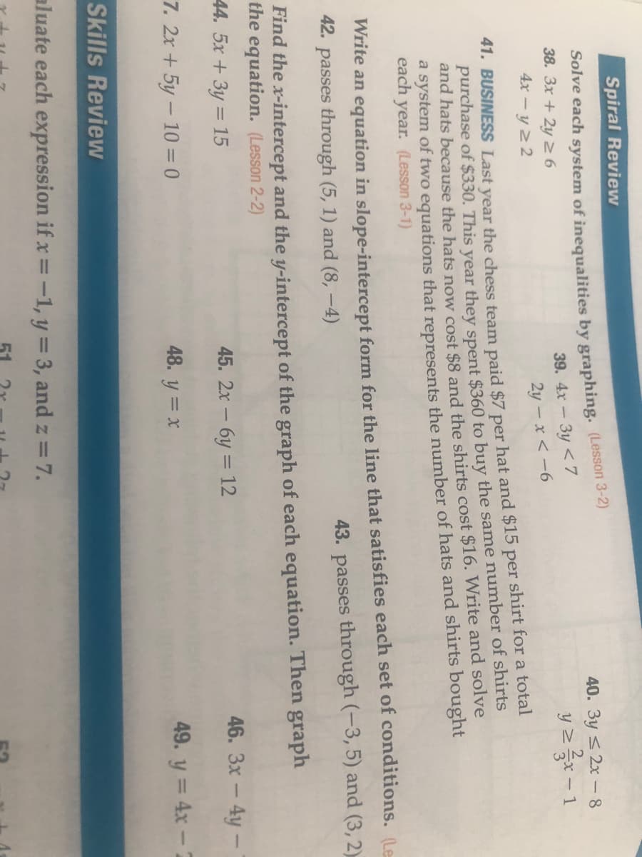 Spiral Review
Solve each system of inequalities by graphing. (Lesson 3-2)
39. 4x - 3y < 7
2y – x < -6
40. 3y < 2x - 8
38. 3x + 2y 2 6
y z-1
4x - y 2 2
hat and $15 per shirt for a total
41. BUSINESS Last year the chess team paid $7
purchase of $330. This year they spent $360 to buy the same number of shirts
and hats because the hats now cost $8 and the shirts cost $16. Write and solve
per
a system of two equations that represents the number of hats and shirts bought
each
year. (Lesson 3-1)
Write an equation in slope-intercept form for the line that satisfies each set of conditions. (Le
42. passes through (5, 1) and (8, –4)
43. passes through (-3, 5) and (3, 2).
Find the x-intercept and the y-intercept of the graph of each equation. Then graph
the equation. (Lesson 2-2)
44. 5x +3y = 15
45. 2x- 6y = 12
46. 3x - 4y -
7. 2x + 5y – 10 = 0
48. y = x
49. y = 4x-2
Skills Review
aluate each expression if x = -1, y = 3, and z = 7.
