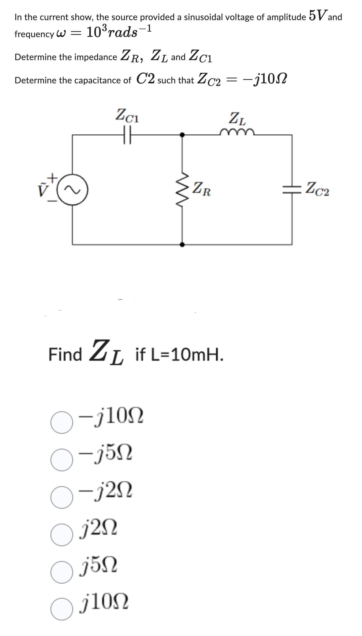 In the current show, the source provided a sinusoidal voltage of amplitude 5 Vand
frequency W = 10³rads-1
Determine the impedance ZR, ZL and Zc1
Determine the capacitance of C2 such that ZC2
EX
Zc₁
||
Find Z₁ if L=10mH.
-j10Ω
O-j5n
-j2n
ZR
○j2n
Oj5n
ilon
=
-j10N
ZL
Zc2