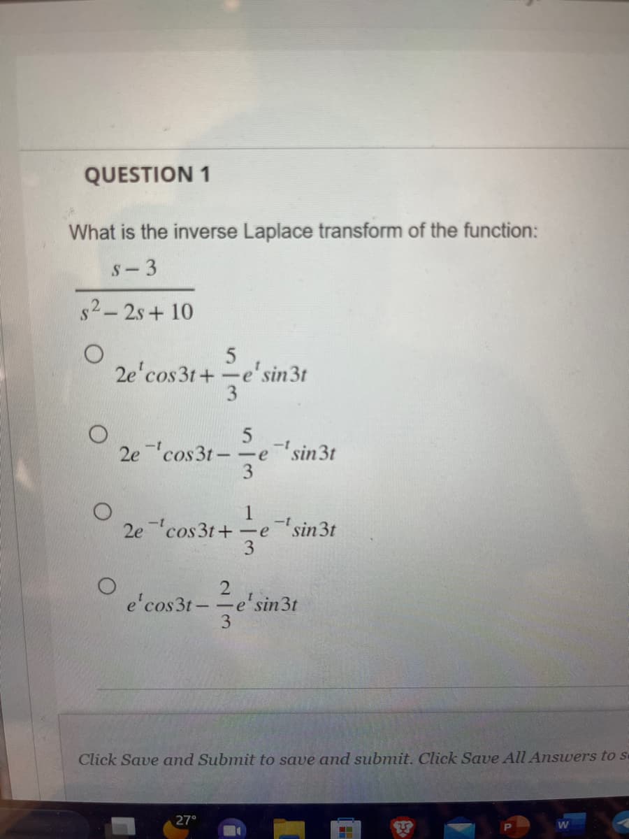 QUESTION 1
What is the inverse Laplace transform of the function:
S-3
s²-2s+10
2e¹cos3t+
5
2ecos3t--
-e-¹ sin3t
3
O
2e cos3t+=e
fe
e' cos3t-
5
ze's
-e e' sin 3t
3
-
27°
3
-t
sin 3t
e sin 3t
Click Save and Submit to save and submit. Click Save All Answers to s
‒‒