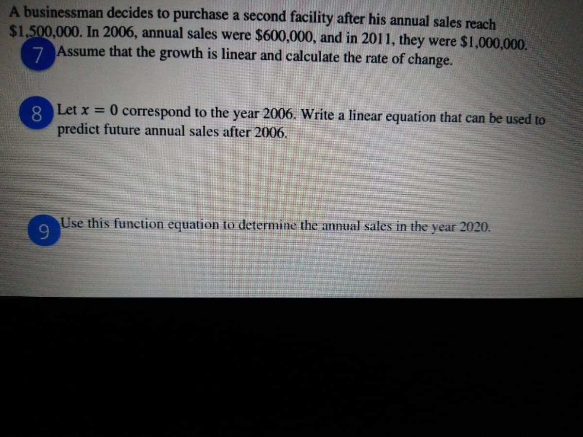 A businessman decides to purchase a second facility after his annual sales reach
$1,500,000. In 2006, annual sales were $600,000, and in 2011, they were $1,000,000.
7 Assume that the growth is linear and calculate the rate of change.
8 Let x = 0 correspond to the year 2006. Write a linear equation that can be used to
predict future annual sales after 2006.
Use this funetion equation to determine the annual sales in the year 2020.
9.
