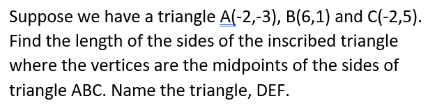 Suppose we have a triangle A(-2,-3), B(6,1) and C(-2,5).
Find the length of the sides of the inscribed triangle
where the vertices are the midpoints of the sides of
triangle ABC. Name the triangle, DEF.