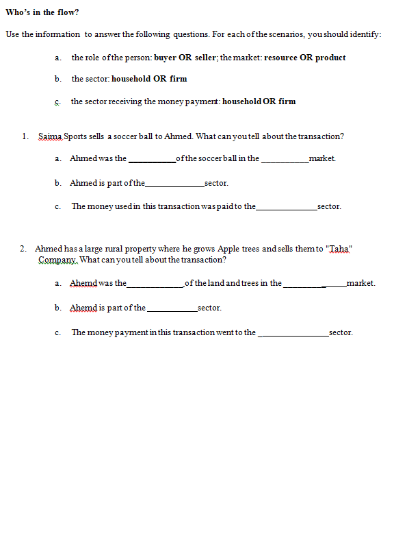Who's in the flow?
Use the infomation to answer the following questions. For each ofthe scenarios, you should identify:
a. the role ofthe person: buyer OR seller; the market: resource OR product
b.
the sector: household OR firm
s. the sector receiving the money payment: household OR firm
1. Saima Sports sells a soccer ball to Ahmed. What can youtell about the transaction?
a. Ahmed was the
ofthe soccer ball in the
market.
b. Ahmed is part ofthe
sector.
c. The money usedin this transaction waspaid to the
sector.
2. Ahmed has a large rural property where he grows Apple trees and sells them to "Taha"
Company. What canyoutell about the transaction?
a. Ahemd was the
of the land and trees in the
market.
b. Ahemd is part of the
sector.
The money payment in this transaction went to the
sector.
с.
