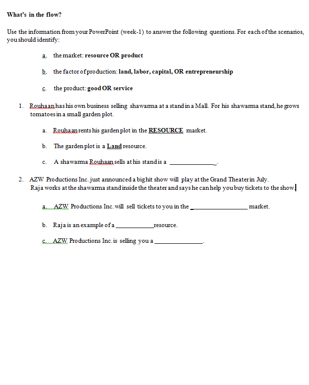 What's in the flow?
Use the infomation from your PowerPoint (week-1) to answer the following questions. For each of the scenarios,
you should identify:
a the market: resource OR product
b the factor ofproduction: land, labor, capital, OR entrepreneurship
s. the product: good OR service
1. Rouhaan hashis own business selling shawama at a standin a Mall. For his shawama stand, he grows
tomatoes in a small garden plot.
a. Rouhaan rents his garden plot in the RESOURCE market.
b. The garden plot is a Land resource.
c. A shawama Rouhaan sells at his standis a
2. AZW Productions Inc. just announced a bighit show will play at the Grand Theaterin July.
Raja works atthe shawama standinside the theater and says he can help you buy tickets to the show
a.AZW Productions Inc. will sell tickets to you in the
market.
b. Raja is an example of a
_resource.
UE
SmAZW Productions Inc. is selling you a
