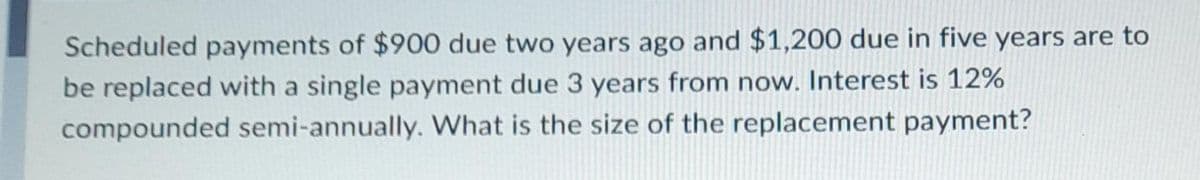 Scheduled payments of $900 due two years ago and $1,200 due in five years are to
be replaced with a single payment due 3 years from now. Interest is 12%
compounded semi-annually. What is the size of the replacement payment?
