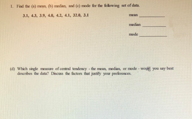 1. Find the (a) mean, (b) median, and (c) mode for the folowing set of data.
3.1, 4.3, 3.9, 4.0, 4.2, 4.1, 32.0, 3.1
mean
median
mode
(d) Which single measure of central tendency - the mean, median, or mode - wou you say best
describes the data? Discuss the factors that justify your preferences.
