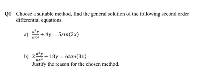 Q1 Choose a suitable method, find the general solution of the following second order
differential equations.
d²y
а)
dx2
+ 4y = 5sin(3x)
d²y
b) 2
+ 18y = 6tan(3x)
dx2
Justify the reason for the chosen method.
