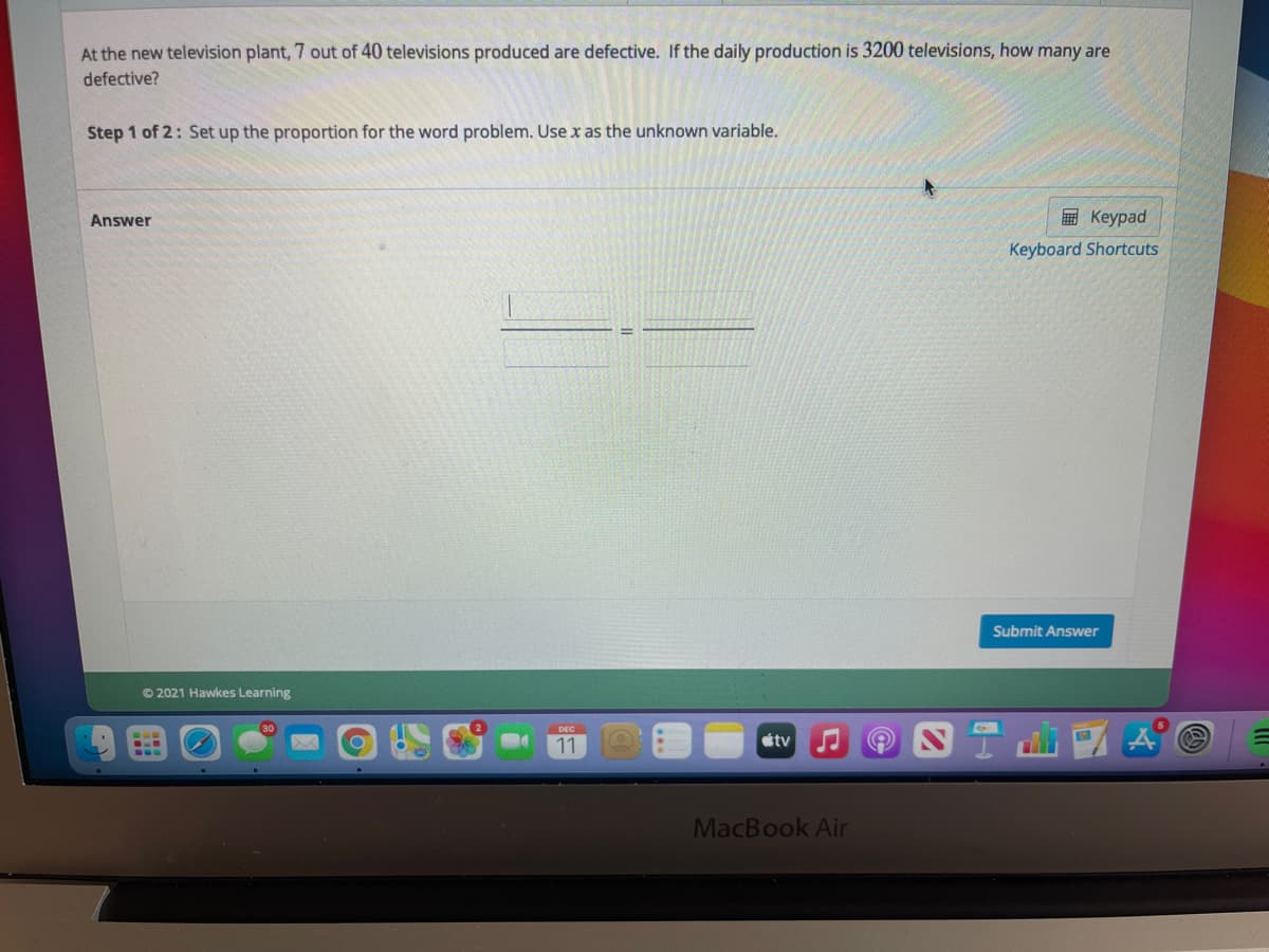 At the new television plant, 7 out of 40 televisions produced are defective. If the daily production is 3200 televisions, how many are
defective?
Step 1 of 2: Set up the proportion for the word problem. Use x as the unknown variable.
Answer
E Keypad
Keyboard Shortcuts
Submit Answer
© 2021 Hawkes Learning
11
tv
MacBook Air
