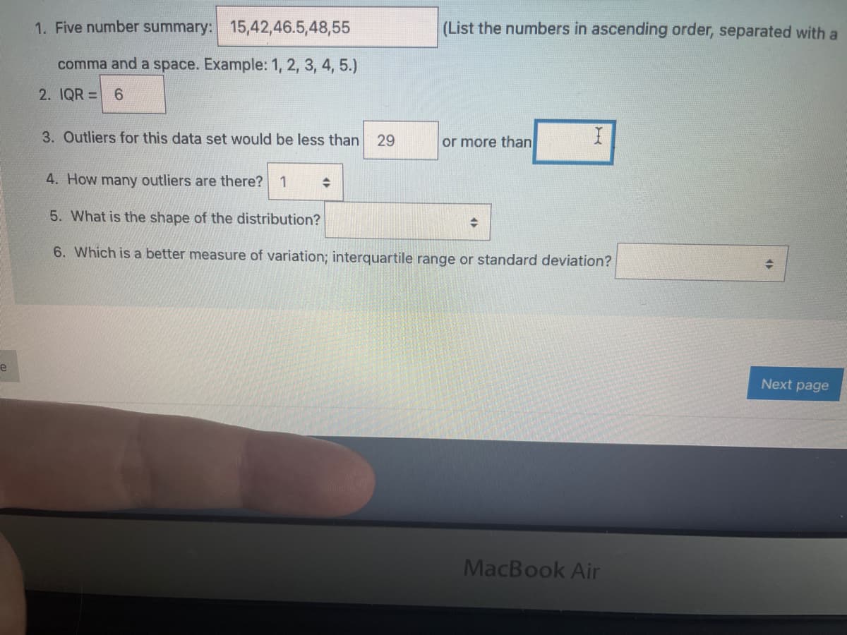 1. Five number summary: 15,42,46.5,48,55
(List the numbers in ascending order, separated with a
comma and a space. Example: 1, 2, 3, 4, 5.)
2. IQR = 6
3. Outliers for this data set would be less than
29
or more than
4. How many outliers are there?
1
5. What is the shape of the distribution?
6. Which is a better measure of variation; interquartile range or standard deviation?
e
Next page
MacBook Air
