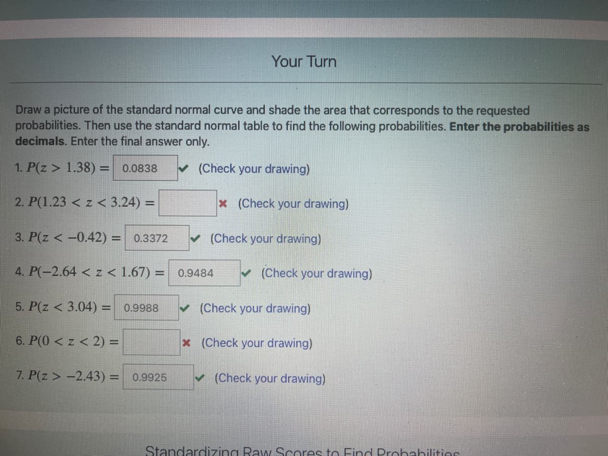 Your Turn
Draw a picture of the standard normal curve and shade the area that corresponds to the requested
probabilities. Then use the standard normal table to find the following probabilities. Enter the probabilities as
decimals. Enter the final answer only.
1. P(z > 1.38) = 0.0838
(Check your drawing)
%3D
2. P(1.23 < z < 3.24) =
x (Check your drawing)
3. P(z < -0.42) = 0.3372
v (Check your drawing)
4. P(-2.64 < z < 1.67) = 0.9484
v (Check your drawing)
5. P(z < 3.04) = 0.9988
v (Check your drawing)
%3D
6. P(0 < z < 2) =
x (Check your drawing)
7. P(z > -2.43) = 0.9925
(Check your drawing)
Standarcdizing RaA Scores to Find Probabilities
