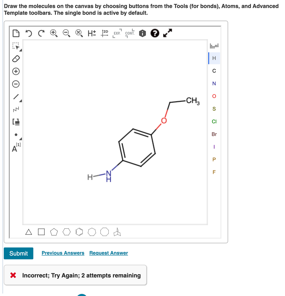 Draw the molecules on the canvas by choosing buttons from the Tools (for bonds), Atoms, and Advanced
Template toolbars. The single bond is active by default.
CONT. O ?
EXP.
H
-CH3
CI
Br
[1]
A
F
Submit
Previous Answers Request Answer
X Incorrect; Try Again; 2 attempts remaining
ZI
