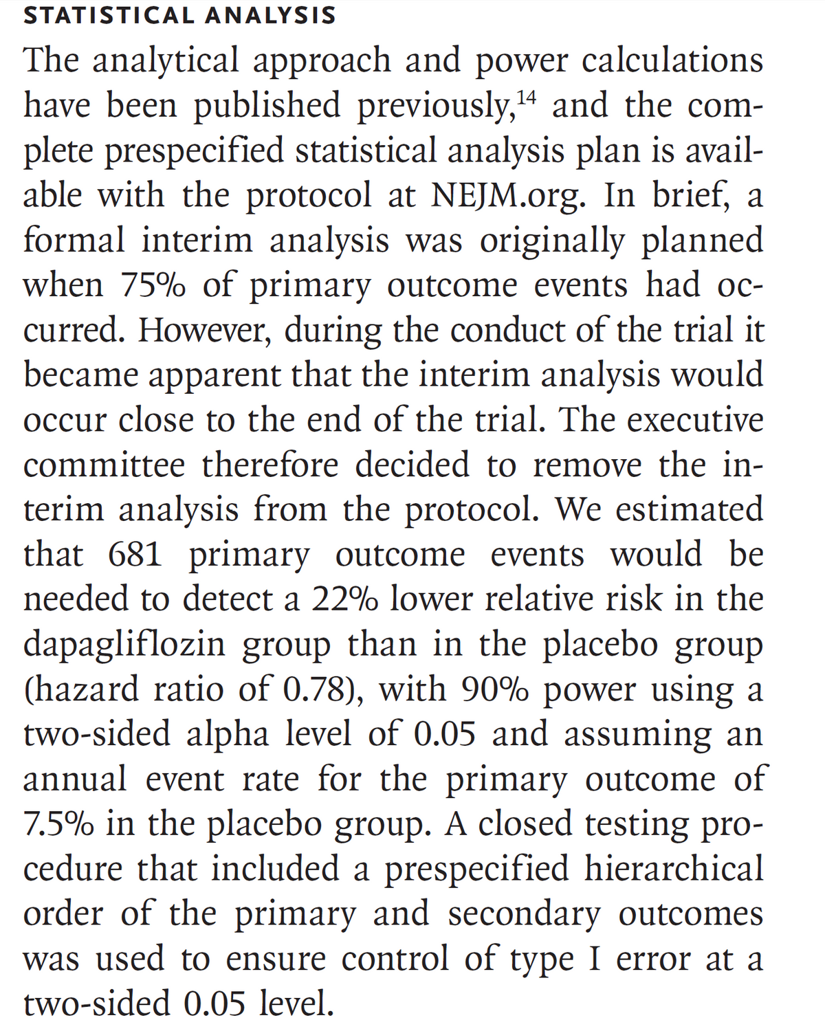 STATISTICAL ANALYSIS
The analytical approach and power calculations
have been published previously, 14 and the com-
plete prespecified statistical analysis plan is avail-
able with the protocol at NEJM.org. In brief, a
formal interim analysis was originally planned
when 75% of primary outcome events had oc-
curred. However, during the conduct of the trial it
became apparent that the interim analysis would
occur close to the end of the trial. The executive
committee therefore decided to remove the in-
terim analysis from the protocol. We estimated
that 681 primary outcome events would be
needed to detect a 22% lower relative risk in the
dapagliflozin group than in the placebo group
(hazard ratio of 0.78), with 90% power using a
two-sided alpha level of 0.05 and assuming an
annual event rate for the primary outcome of
7.5% in the placebo group. A closed testing pro-
cedure that included a prespecified hierarchical
order of the primary and secondary outcomes
was used to ensure control of type I error at a
two-sided 0.05 level.