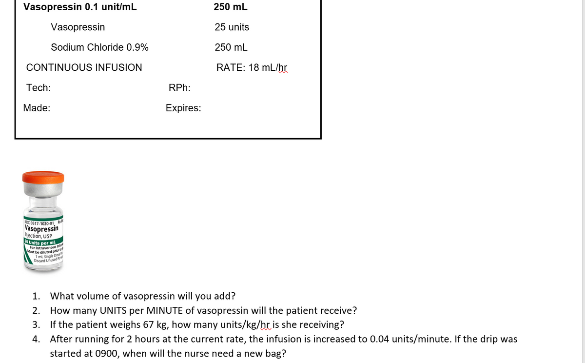 Vasopressin 0.1 unit/mL
Vasopressin
Sodium Chloride 0.9%
CONTINUOUS INFUSION
Tech:
Made:
NDC 0517-1020-01 R
Vasopressin
Injection, USP
20 Units per mL
For Intravenous Inf
Must be diluted prior to
1 mL Single Dose
Discard Unused Pon
RPh:
Expires:
250 mL
25 units
250 mL
RATE: 18 mL/hr
1. What volume of vasopressin will you add?
2. How many UNITS per MINUTE of vasopressin will the patient receive?
3. If the patient weighs 67 kg, how many units/kg/hr is she receiving?
4. After running for 2 hours at the current rate, the infusion is increased to 0.04 units/minute. If the drip was
started at 0900, when will the nurse need a new bag?