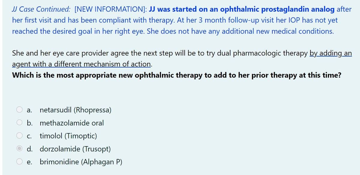**JJ Case Continued: [NEW INFORMATION]**:

**JJ was started on an ophthalmic prostaglandin analog** after her first visit and has been compliant with therapy. At her 3 month follow-up visit her IOP has not yet reached the desired goal in her right eye. She does not have any additional new medical conditions.

She and her eye care provider agree the next step will be to try dual pharmacologic therapy **by adding an agent with a different mechanism of action.**

**Which is the most appropriate new ophthalmic therapy to add to her prior therapy at this time?**

- a. netarsudil (Rhopressa)
- b. methazolamide oral
- c. timolol (Timoptic)
- d. dorzolamide (Trusopt)
- e. brimonidine (Alphagan P)