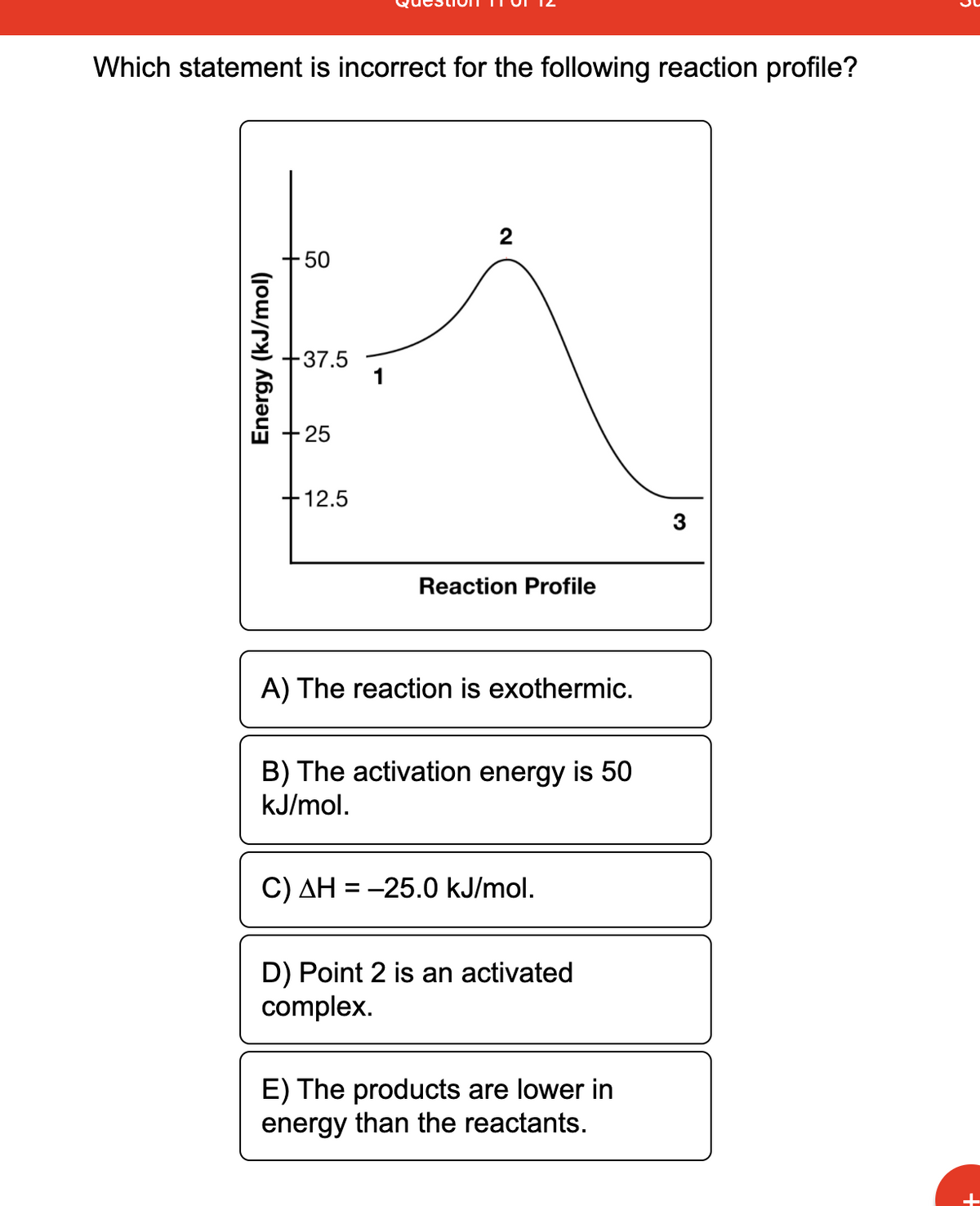 Which statement is incorrect for the following reaction profile?
2
-50
-37.5
25
-12.5
Reaction Profile
A) The reaction is exothermic.
B) The activation energy is 50
kJ/mol.
C) AH = -25.0 kJ/mol.
D) Point 2 is an activated
complex.
E) The products are lower in
energy than the reactants.
Energy (kJ/mol)
3
