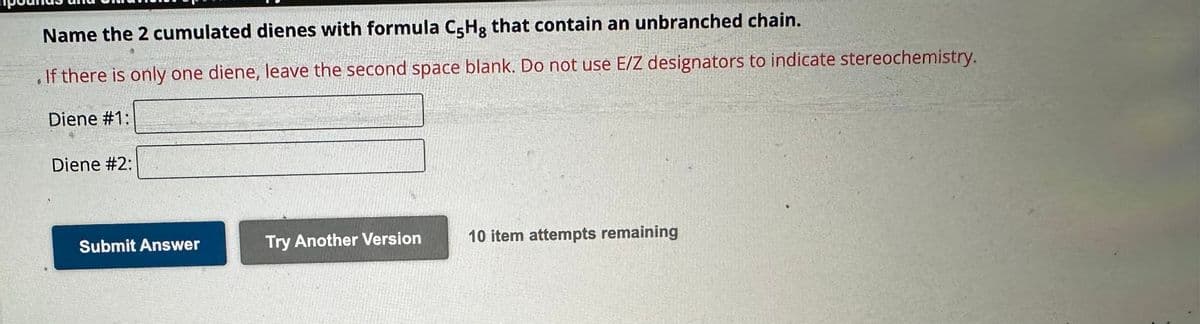 Name the 2 cumulated dienes with formula C-Hg that contain an unbranched chain.
If there is only one diene, leave the second space blank. Do not use E/Z designators to indicate stereochemistry.
Diene #1:
Diene #2:
Submit Answer
Try Another Version
10 item attempts remaining