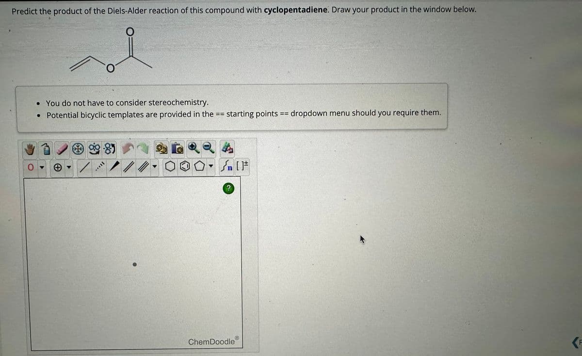 Predict the product of the Diels-Alder reaction of this compound with cyclopentadiene. Draw your product in the window below.
O
0
• You do not have to consider stereochemistry.
. Potential bicyclic templates are provided in the == starting points == dropdown menu should you require them.
99-85
//
Q
O.
It's
[ ] کر
?
ChemDoodle
(F