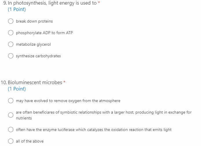 9. In photosynthesis, light energy is used to *
(1 Point)
break down proteins
O phosphorylate ADP to form ATP
metabolize glycerol
synthesize carbohydrates
10. Bioluminescent microbes *
(1 Point)
may have evolved to remove oxygen from the atmosphere
are often beneficiares of symbiotic relationships with a larger host, producing light in exchange for
nutrients
often have the enzyme luciferase which catalyzes the oxidation reaction that emits light
all of the above
