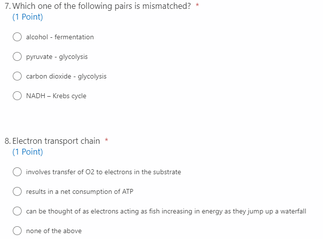 7. Which one of the following pairs is mismatched?
(1 Point)
alcohol - fermentation
O pyruvate - glycolysis
carbon dioxide - glycolysis
NADH – Krebs cycle
8. Electron transport chain
(1 Point)
involves transfer of 02 to electrons in the substrate
results in a net consumption of ATP
can be thought of as electrons acting as fish increasing in energy as they jump up a waterfall
none of the above
