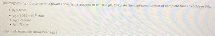 The magnetising inductance for a power converter is required to be 1000 µH. Calculate the minimum number of complete turns to achieve this:
• 1850
• Ho-1.257 106 H/m
• A-76 mm²
.
le-72 mm
(Symbols have their usual meanings.)