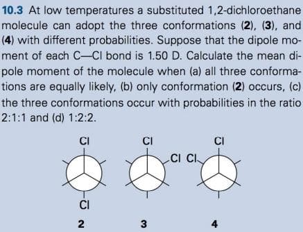 10.3 At low temperatures a substituted 1,2-dichloroethane
molecule can adopt the three conformations (2), (3), and
(4) with different probabilities. Suppose that the dipole mo-
ment of each C-Cl bond is 1.50 D. Calculate the mean di-
pole moment of the molecule when (a) all three conforma-
tions are equally likely, (b) only conformation (2) occurs, (c)
the three conformations occur with probabilities in the ratio
2:1:1 and (d) 1:2:2.
CI
CI
CI
CI CI
CI
2
3