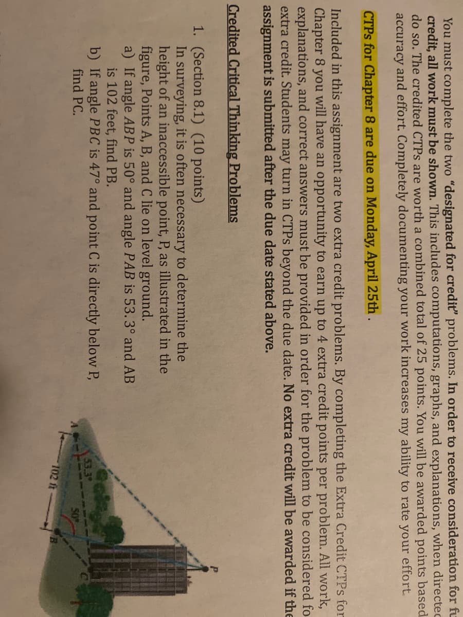 You must complete the two "designated for crediť" problems. In order to receive consideration for fu
credit, all work must be shown. This includes computations, graphs, and explanations, when directec
do so. The credited CTPS are worth a combined total of 25 points. You will be awarded points based
accuracy and effort. Completely documenting your work increases my ability to rate your effort
CTPS for Chapter 8 are due on Monday, April 25th.
Included in this assignment are two extra credit problems. By completing the Extra Credit CTPS for
Chapter 8 you will have an opportunity to earn up to 4 extra credit points per problem. All work,
explanations, and correct answers must be provided in order for the problem to be considered fo
extra credit. Students may turn in CTPS beyond the due date. No extra credit will be awarded if the
assignment is submitted after the due date stated above.
Credited Critical Thinking Problems
1. (Section 8.1) (10 points)
In surveying, it is often necessary to determine the
height of an inaccessible point, P, as illustrated in the
figure, Points A, B, and C lie on level ground.
a) If angle ABP is 50° and angle PAB is 53.3° and AB
is 102 feet, find PB.
b) If angle PBC is 47° and point C is directly below P,
find PC.
53.39
50
102 ft
