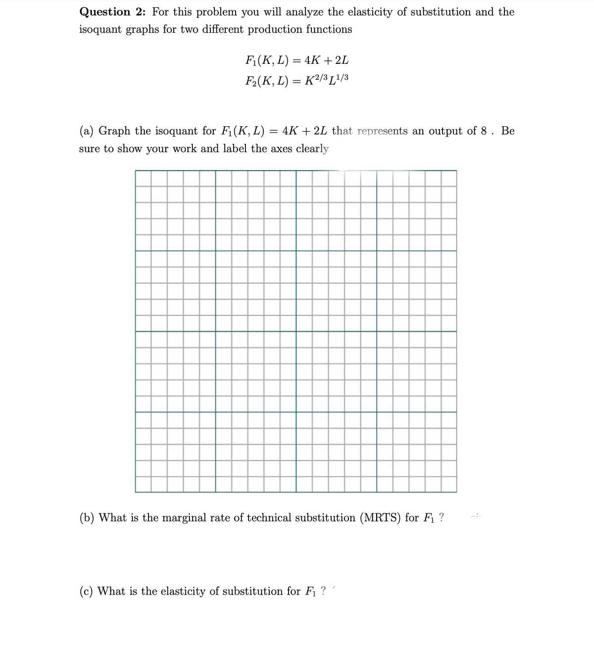 Question 2: For this problem you will analyze the elasticity of substitution and the
isoquant graphs for two different production functions
F₁(K, L) = 4K + 2L
F₂(K, L) = K²/³ [1/3
(a) Graph the isoquant for F₁(K, L)
=
4K+2L that represents an output of 8. Be
sure to show your work and label the axes clearly
(b) What is the marginal rate of technical substitution (MRTS) for F₁ ?
(c) What is the elasticity of substitution for F₁ ? /