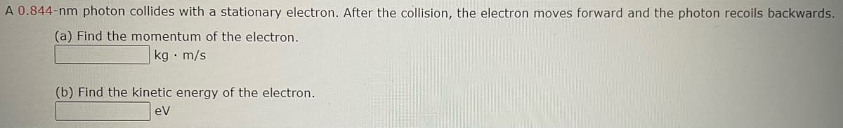 A 0.844-nm photon collides with a stationary electron. After the collision, the electron moves forward and the photon recoils backwards.
(a) Find the momentum of the electron.
kg m/s
(b) Find the kinetic energy of the electron.
ev