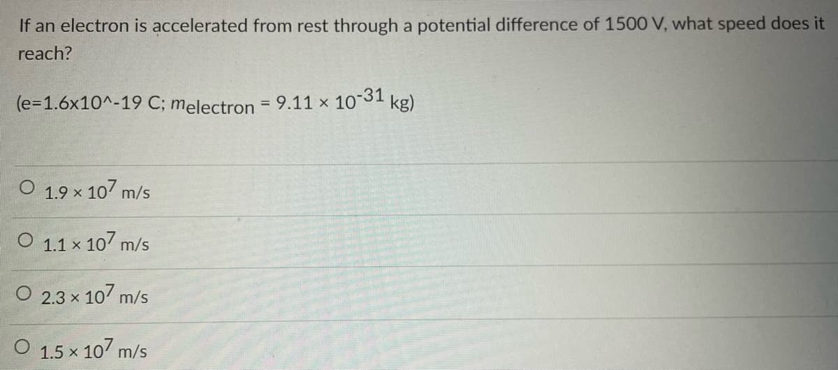 If an electron is accelerated from rest through a potential difference of 1500 V, what speed does it
reach?
(e=1.6x10^-19 C; melectron = 9.11 × 10-31 kg)
1.9 × 107 m/s
O 1.1 x 107 m/s
O 2.3 × 107 m/s
1.5 × 107 m/s