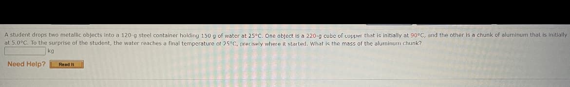 A student drops two metallic objects Into a 120-g steel container holding 150 g of water at 25°C. One object is a 220-g cube of copper that is initially at 90°C, and the other is a chunk of aluminum that is initially
at 5.0°C. To the surprise of the student, the water reaches a final temperature of 25°C, precisely where il started. What is the mass of the aluminum chunk?
kg
Need Help?
Read It
