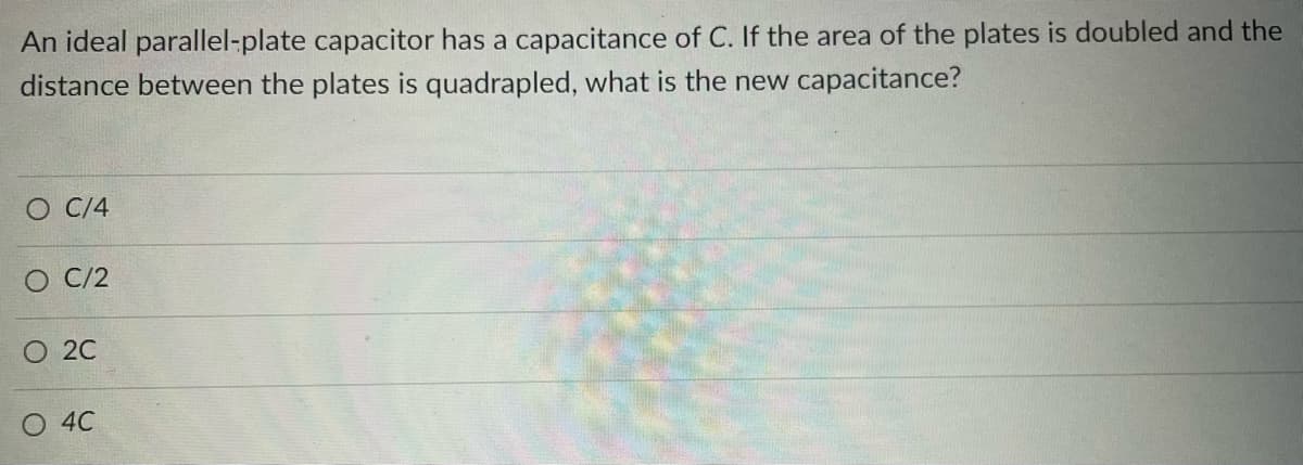 An ideal parallel-plate capacitor has a capacitance of C. If the area of the plates is doubled and the
distance between the plates is quadrapled, what is the new capacitance?
O C/4
O C/2
O 2C
O 4C