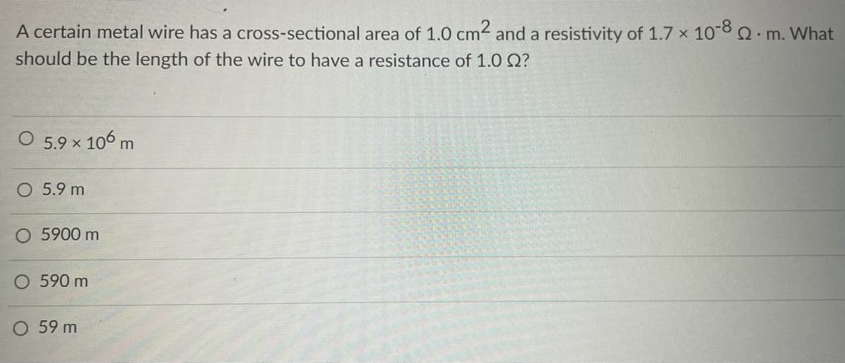 A certain metal wire has a cross-sectional area of 1.0 cm² and a resistivity of 1.7 x 10-8 2. m. What
should be the length of the wire to have a resistance of 1.0 ?
O 5.9 × 106 m
O 5.9 m
O 5900 m
590 m
O 59 m