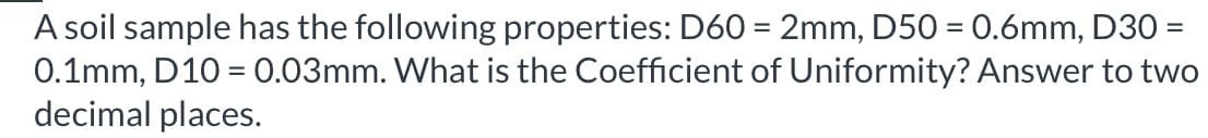 A soil sample has the following properties: D60 = 2mm, D50 = 0.6mm, D30 =
0.1mm, D10 = 0.03mm. What is the Coefficient of Uniformity? Answer to two
decimal places.