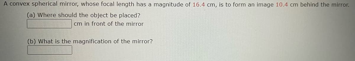 A convex spherical mirror, whose focal length has a magnitude of 16.4 cm, is to form an image 10.4 cm behind the mirror.
(a) Where should the object be placed?
cm in front of the mirror
(b) What is the magnification of the mirror?