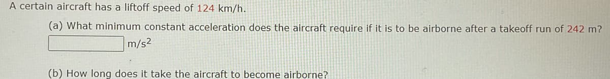 A certain aircraft has a liftoff speed of 124 km/h.
(a) What minimum constant acceleration does the aircraft reguire if it is to be airborne after a takeoff run of 242 m?
m/s2
(b) How long does it take the aircraft to become airborne?
