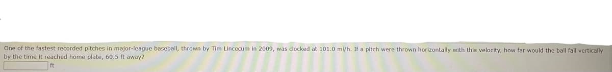 One of the fastest recorded pitches in major-league baseball, thrown by Tim Lincecum in 2009, was clocked at 101.0 ml/h. If a pitch were thrown horizontally with this velocity, how far would the ball fall vertically
by the time it reached home plate, 60.5 ft away?
ft
