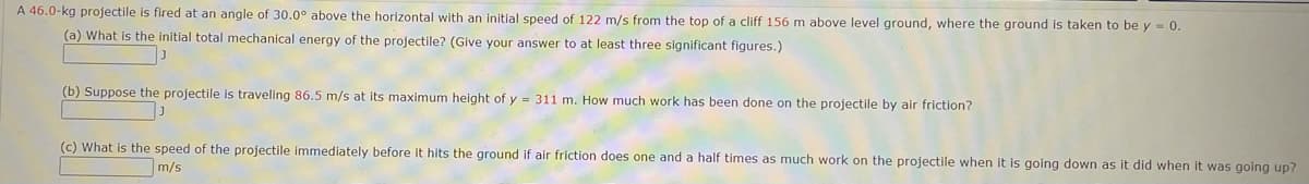 A 46.0-kg projectile is fired at an angle of 30.0° above the horizontal with an initial speed of 122 m/s from the top of a cliff 156 m above level ground, where the ground is taken to be y = 0.
(a) What is the initial total mechanical energy of the projectile? (Give your answer to at least three significant figures.)
(b) Suppose the projectile is traveling 86.5 m/s at its maximum height of y = 311 m. How much work has been done on the projectile by air friction?
(c) What is the speed of the projectile immediately before it hits the ground if air friction does one and a half times as much work on the projectile when it is going down as it did when it was going up?
m/s
