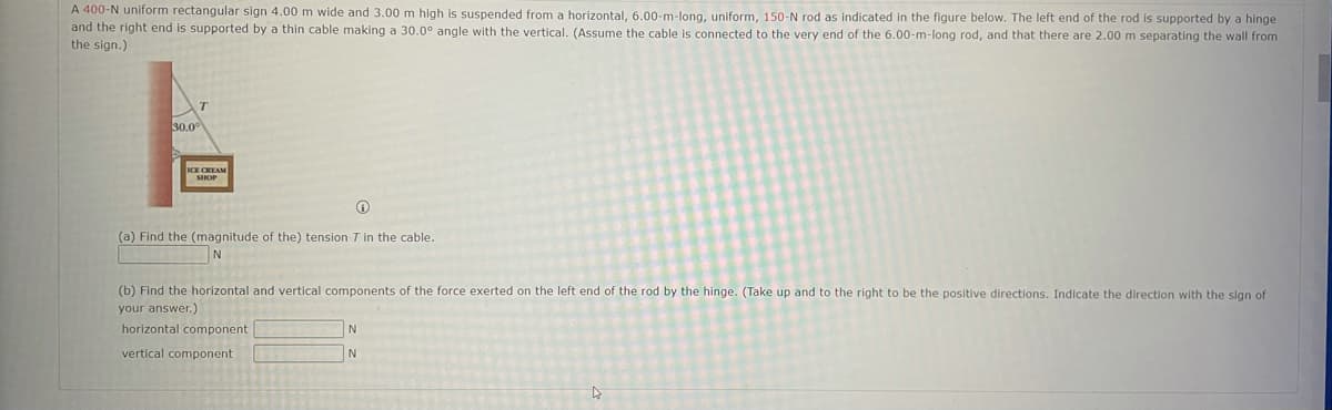 A 400-N uniform rectangular sign 4.00 m wide and 3.00 m high is suspended from a horizontal, 6.00-m-long, uniform, 150-N rod as Indicated in the figure below. The left end of the rod is supported by a hinge
and the right end is supported by a thin cable making a 30.0° angle with the vertical. (Assume the cable is connected to the very end of the 6.00-m-long rod, and that there are 2.00 m separating the wall from
the sign.)
30.0
ICE CREAM
SIHOP
(a) Find the (magnitude of the) tension T in the cable.
(b) Find the horizontal and vertical components of the force exerted on the left end of the rod by the hinge. (Take up and to the right to be the positive directions. Indicate the direction with the sign of
your answer.)
horizontal component
vertical component
N
