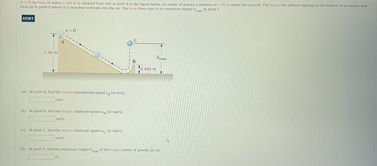 A 1.50 kg hoop of radius 0.160 m is released from rest at point A in the figure below, Its center of gravity a distance of 1.90 m above the ground, The hoop rolls without slipping to the bottom of an incline and
back up to point B where it is launched vertically into the air. The hoop then rises to its maximum height hmay at point C.
HINT
V = 0
1.90 m
hmax
B.
10.450 m
(a) At point B. find the hoop's translational speed v. (in m/s).
m/s
(b) At point B, find the hoop's rotational speed w. (in rad/s).
rad/s
(c) At point C, find the hoop's rotational speed w. (in rad/s).
rad/s
(d) At point C, find the maximum height hay of the hoop's center of gravity (in m).
m
