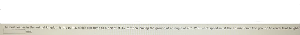 The best leaper in the animal kingdom is the puma, which can jump to a height of 3.7 m when leaving the ground at an angle of 45°. With what speed must the animal leave the ground to reach that height?
m/s
