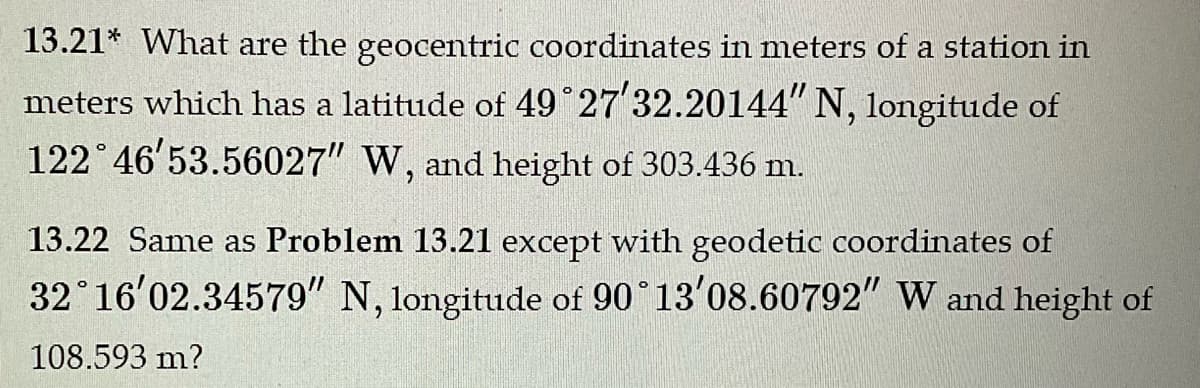 13.21* What are the geocentric coordinates in meters of a station in
meters which has a latitude of 49°27′32.20144" N, longitude of
122°46'53.56027" W, and height of 303.436 m.
13.22 Same as Problem 13.21 except with geodetic coordinates of
32°16'02.34579" N, longitude of 90°13'08.60792" W and height of
108.593 m?