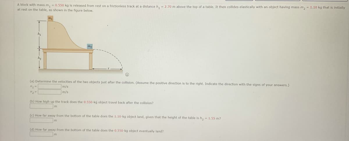 A block with mass m, - 0.550 kg is released from rest on a frictionless track at a distance h. - 2.70 m above the top of a table. It then collides elastically with an object having mass m, = 1.10 kg that is Initially
at rest on the table, as shown in the figure below.
(a) Determine the velocitles of the two objects just after the collision. (Assume the positive direction is to the right. Indicate the direction with the signs of your answers.)
m/s
m/s
(b) How high up the track does the 0.550-kg object travel back after the collision?
m
(c) How far away from the bottom of the table does the 1.10-kg object land, given that the height of the table is h, - 1.55 m?
(d) How far away from the bottom of the table does the 0.550-kg object eventually land?
m
