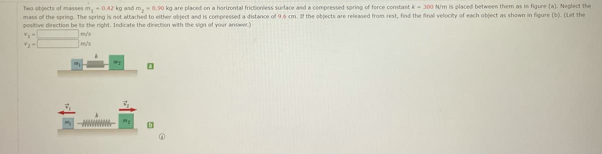 Two objects of masses m, - 0.42 kg and m, = 0.90 kg are placed on a horizontal frictionless surface and a compressed spring of force constant k = 300 N/m is placed between them as in figure (a). Neglect the
mass of the spring. The spring is not attached to either object and is compressed a distance of 9.6 cm. If the objects are released from rest, find the final velocity of each object as shown in figure (b). (Let the
positive direction be to the right. Indicate the direction with the sign of your answer.)
m/s
V2 =
m/s
a
