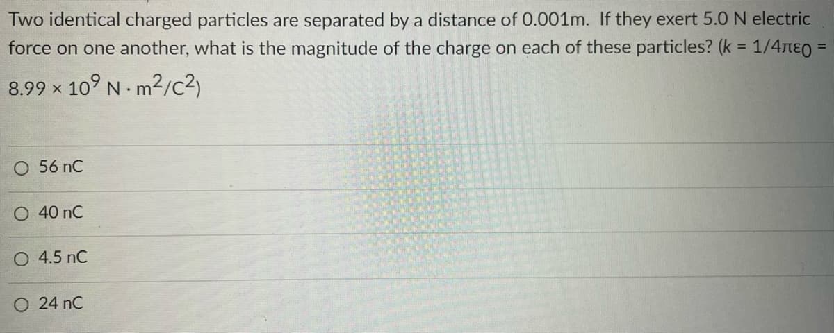 Two identical charged particles are separated by a distance of 0.001m. If they exert 5.0 N electric
force on one another, what is the magnitude of the charge on each of these particles? (k = 1/4лε =
8.99 x 109 Nm²/C²)
O 56 nC
O 40 nC
O 4.5 nC
O 24 NC