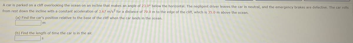 A car is parked on a cliff overlooking the ocean on an incline that makes an angle of 23.0° below the horizontal. The negligent driver leaves the car in neutral, and the emergency brakes are defective. The car rolls
from rest down the incline with a constant acceleration of 3.67 m/s2 for a distance of 70.0 m to the edge of the cliff, which is 35.0 m above the ocean.
(a) Find the car's position relative to the base of the cliff when the car lands in the ocean.
m
(b) Find the length of time the car is in the air.
