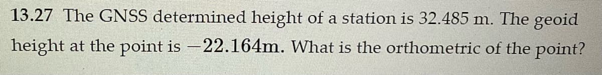 13.27 The GNSS determined height of a station is 32.485 m. The geoid
height at the point is -22.164m. What is the orthometric of the point?