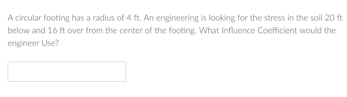 A circular footing has a radius of 4 ft. An engineering is looking for the stress in the soil 20 ft
below and 16 ft over from the center of the footing. What Influence Coefficient would the
engineer Use?