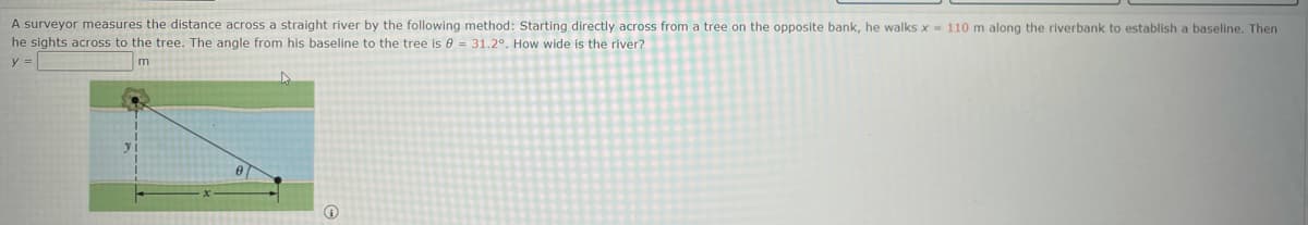 A surveyor measures the distance across a straight river by the following method: Starting directly across from a tree on the opposite bank, he walks x- 110 m along the riverbank to establish a baseline. Then
he sights across to the tree. The angle from his baseline to the tree is 0 = 31.2°. How wide is the river?
y =
