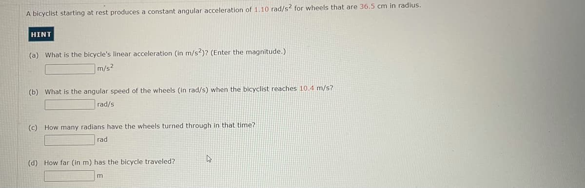 A bicyclist starting at rest produces a constant angular acceleration of 1.10 rad/s? for wheels that are 36.5 cm in radius.
HINT
(a) What is the bicycle's linear acceleration (in m/s2)? (Enter the magnitude.)
m/s2
(b) What is the angular speed of the wheels (in rad/s) when the bicyclist reaches 10.4 m/s?
rad/s
(c) How many radians have the wheels turned through in that time?
rad
(d) How far (in m) has the bicycle traveled?
m
