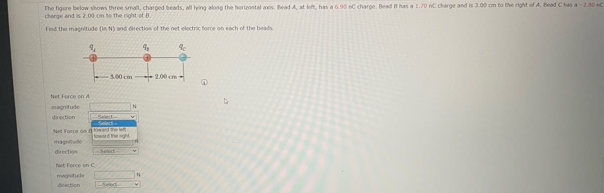 The figure below shows three small, charged beads, all lying along the horizontal axis. Bead A, at left, has a 6.90 nC charge. Bead B has a 1.70 nC charge and is 3.00 cm to the right of A. Bead C has a -2.80 nC
charge and is 2.00 cm to the right of B.
Find the magnitude (in N) and direction of the net electric force on each of the beads.
Net Force on A
magnitude
direction
Net Force on
magnitude
direction
3.00 cm
-Select-
-Select-
B toward the left
Net Force on C
magnitude
direction
toward the right
-Select-
-Select-
N
v
N
v
98
9c
2.00 cm-